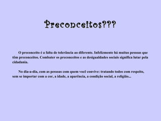 Preconceitos??? O preconceito é a falta de tolerância ao diferente. Infelizmente há muitas pessoas que  têm preconceitos. Combater os preconceitos e as desigualdades sociais significa lutar pela  cidadania. No dia-a-dia, com as pessoas com quem você convive: tratando todos com respeito,  sem se importar com a cor, a idade, a aparência, a condição social, a religião... 