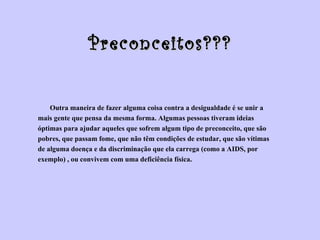 Preconceitos??? Outra maneira de fazer alguma coisa contra a desigualdade é se unir a  mais gente que pensa da mesma forma. Algumas pessoas tiveram ideias  óptimas para ajudar aqueles que sofrem algum tipo de preconceito, que são  pobres, que passam fome, que não têm condições de estudar, que são vítimas  de alguma doença e da discriminação que ela carrega (como a AIDS, por  exemplo) , ou convivem com uma deficiência física. 