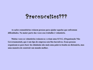 Preconceitos??? As ações comunitárias reúnem pessoas para ajudar aquelas que enfrentam  dificuldades. Na maior parte das vezes esse trabalho é voluntário.   Muitas vezes os voluntários reúnem-se e criam uma O.N.G. (Organização Não  Governamental), que é um tipo de empresa sem fins lucrativos. Essas pessoas  organizam-se para fazer da cidadania não mais uma palavra bonita no dicionário, mas  uma maneira de construir um mundo melhor. 