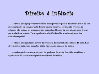 Direito à Infância Todas as crianças precisam de amor e compreensão para o desenvolvimento da sua  personalidade, ou seja, para ela decidir o que e como vai ser quando crescer. As  crianças não podem ser separadas das suas mães. O amor de mãe não dá para trocar  por nada deste mundo. Para aquelas que não têm família, a sociedade deve dar  cuidados especiais. Todas as crianças têm o direito de brincar e de não trabalhar até aos 16 anos. Elas  devem ser as primeiras a receber ajuda e protecção em caso de perigo. As crianças devem ser protegidas de qualquer forma de descuido, crueldade e  exploração. As crianças não podem ser objecto de tráfico.  