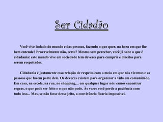 Ser Cidadão Você vive isolado do mundo e das pessoas, fazendo o que quer, na hora em que lhe  bem entende? Provavelmente não, certo? Mesmo sem perceber, você já sabe o que é  cidadania: este mundo vive em sociedade tem deveres para cumprir e direitos para  serem respeitados.  Cidadania é justamente essa relação de respeito com o meio em que nós vivemos e as  pessoas que fazem parte dele. Os deveres existem para organizar a vida em comunidade.  Em casa, na escola, na rua, no shopping,... em qualquer lugar nós vamos encontrar  regras, o que pode ser feito e o que não pode. Às vezes você perde a paciência com  tudo isso... Mas, se não fosse desse jeito, a convivência ficaria impossível. 