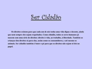 Ser Cidadão Os direitos existem para que cada um de nós tenha uma vida digna e decente, ainda  que nem sempre eles sejam respeitados. Como cidadão, todos os seres humanos já  nascem com uma série de direitos: direito à vida, ao trabalho, à liberdade. Também as  crianças têm direitos só para elas, assim como os consumidores, e até mesmo os  animais. Ser cidadão também é bater o pé para que os direitos não sejam só leis no  papel.  