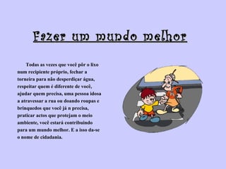 Fazer um mundo melhor Todas as vezes que você pôr o lixo  num recipiente próprio, fechar a  torneira para não desperdiçar água,  respeitar quem é diferente de você,  ajudar quem precisa, uma pessoa idosa  a atravessar a rua ou doando roupas e  brinquedos que você já n precisa,  praticar actos que protejam o meio  ambiente, você estará contribuindo  para um mundo melhor. E a isso da-se  o nome de cidadania. 
