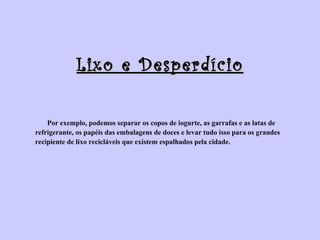 Lixo e Desperdício Por exemplo, podemos separar os copos de iogurte, as garrafas e as latas de  refrigerante, os papéis das embalagens de doces e levar tudo isso para os grandes  recipiente de lixo recicláveis que existem espalhados pela cidade. 