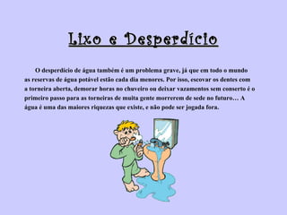 Lixo e Desperdício O desperdício de água também é um problema grave, já que em todo o mundo  as reservas de água potável estão cada dia menores. Por isso, escovar os dentes com  a torneira aberta, demorar horas no chuveiro ou deixar vazamentos sem conserto é o  primeiro passo para as torneiras de muita gente morrerem de sede no futuro… A  água é uma das maiores riquezas que existe, e não pode ser jogada fora.  