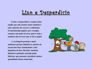 Lixo e Desperdício Evitar o desperdício e reaproveitar  aquilo que não usamos mais também é  uma maneira de exercer a cidadania.  Economizando papéis, por exemplo,  estamos salvando árvores, pois é com a  madeira das árvores que se faz o papel. A reciclagem protege o meio  ambiente porque diminui os montes de  sucata dos liços clandestinos e dos  depósitos de lixo. Reciclar também  diminui a poluição causada pelas  fábricas, que passam a produzir menos  quantidade desses materiais.   