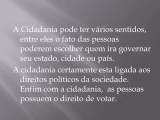A Cidadania pode ter vários sentidos,
 entre eles o fato das pessoas
 poderem escolher quem ira governar
 seu estado, cidade ou país.
A cidadania certamente esta ligada aos
 direitos políticos da sociedade.
 Enfim com a cidadania, as pessoas
 possuem o direito de votar.
 