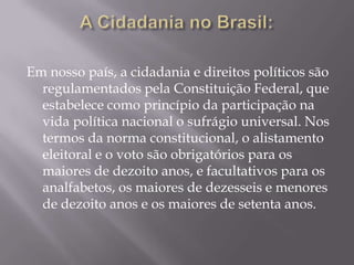 Em nosso país, a cidadania e direitos políticos são
  regulamentados pela Constituição Federal, que
  estabelece como princípio da participação na
  vida política nacional o sufrágio universal. Nos
  termos da norma constitucional, o alistamento
  eleitoral e o voto são obrigatórios para os
  maiores de dezoito anos, e facultativos para os
  analfabetos, os maiores de dezesseis e menores
  de dezoito anos e os maiores de setenta anos.
 