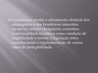 A Constituição proíbe o alistamento eleitoral dos
  estrangeiros e dos brasileiros conscritos
  no serviço militar obrigatório, considera
  a nacionalidade brasileira como condição de
  elegibilidade e remete à legislação infra-
  constitucional a regulamentação de outros
  casos de inelegibilidade.
 