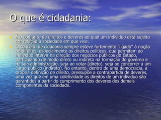 O que é cidadania: É o conjunto de direitos e deveres ao qual um indivíduo está sujeito em relação à sociedade em que vive. O conceito de cidadania sempre esteve fortemente "ligado" à noção de direitos, especialmente os direitos políticos, que permitem ao indivíduo intervir na direção dos negócios públicos do Estado, participando de modo direto ou indireto na formação do governo e na sua administração, seja ao votar (direto), seja ao concorrer a um cargo público (indireto). No entanto, dentro de uma democracia, a própria definição de direito, pressupõe a contrapartida de deveres, uma vez que em uma coletividade os direitos de um indivíduo são garantidos a partir do cumprimento dos deveres dos demais componentes da sociedade. 