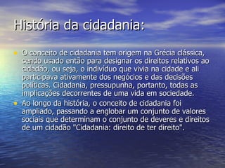 História da cidadania: O conceito de cidadania tem origem na Grécia clássica, sendo usado então para designar os direitos relativos ao cidadão, ou seja, o indivíduo que vivia na cidade e ali participava ativamente dos negócios e das decisões políticas. Cidadania, pressupunha, portanto, todas as implicações decorrentes de uma vida em sociedade.  Ao longo da história, o conceito de cidadania foi ampliado, passando a englobar um conjunto de valores sociais que determinam o conjunto de deveres e direitos de um cidadão "Cidadania: direito de ter direito". 