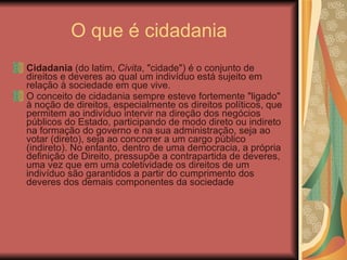 O que é cidadania  Cidadania  (do latim,  Civita , "cidade") é o conjunto de direitos e deveres ao qual um indivíduo está sujeito em relação à sociedade em que vive. O conceito de cidadania sempre esteve fortemente "ligado" à noção de direitos, especialmente os direitos políticos, que permitem ao indivíduo intervir na direção dos negócios públicos do Estado, participando de modo direto ou indireto na formação do governo e na sua administração, seja ao votar (direto), seja ao concorrer a um cargo público (indireto). No entanto, dentro de uma democracia, a própria definição de Direito, pressupõe a contrapartida de deveres, uma vez que em uma coletividade os direitos de um indivíduo são garantidos a partir do cumprimento dos deveres dos demais componentes da sociedade 