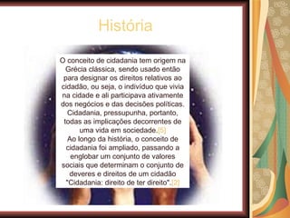História O conceito de cidadania tem origem na Grécia clássica, sendo usado então para designar os direitos relativos ao cidadão, ou seja, o indivíduo que vivia na cidade e ali participava ativamente dos negócios e das decisões políticas. Cidadania, pressupunha, portanto, todas as implicações decorrentes de uma vida em sociedade. [5] Ao longo da história, o conceito de cidadania foi ampliado, passando a englobar um conjunto de valores sociais que determinam o conjunto de deveres e direitos de um cidadão "Cidadania: direito de ter direito". [2] 