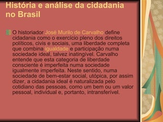 História e análise da cidadania no Brasil O historiador  José Murilo de Carvalho  define cidadania como o exercício pleno dos direitos políticos, civis e sociais, uma liberdade completa que combina  igualdade  e participação numa sociedade ideal, talvez inatingível. Carvalho entende que esta categoria de liberdade consciente é imperfeita numa sociedade igualmente imperfeita. Neste sentido, numa sociedade de bem-estar social, utópica, por assim dizer, a cidadania ideal é naturalizada pelo cotidiano das pessoas, como um bem ou um valor pessoal, individual e, portanto, intransferível.  