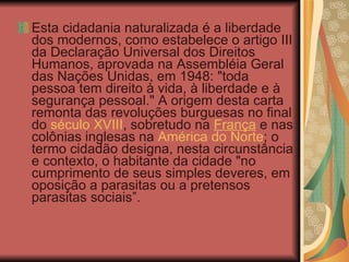 Esta cidadania naturalizada é a liberdade dos modernos, como estabelece o artigo III da Declaração Universal dos Direitos Humanos, aprovada na Assembléia Geral das Nações Unidas, em 1948: "toda pessoa tem direito à vida, à liberdade e à segurança pessoal." A origem desta carta remonta das revoluções burguesas no final do  século XVIII , sobretudo na  França  e nas colônias inglesas na  América do Norte ; o termo cidadão designa, nesta circunstância e contexto, o habitante da cidade "no cumprimento de seus simples deveres, em oposição a parasitas ou a pretensos parasitas sociais”. 