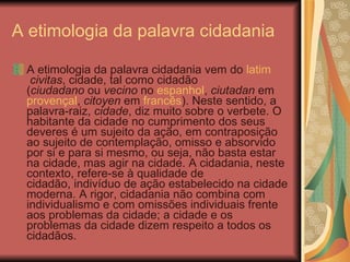A etimologia da palavra cidadania  A etimologia da palavra cidadania vem do  latim   civitas , cidade, tal como cidadão ( ciudadano  ou  vecino  no  espanhol ,  ciutadan  em provençal ,  citoyen  em  francês ). Neste sentido, a palavra-raiz,  cidade , diz muito sobre o verbete. O habitante da cidade no cumprimento dos seus deveres é um sujeito da ação, em contraposição ao sujeito de contemplação, omisso e absorvido por si e para si mesmo, ou seja, não basta estar na cidade, mas agir na cidade. A cidadania, neste contexto, refere-se à qualidade de cidadão, indivíduo de ação estabelecido na cidade moderna. A rigor, cidadania não combina com individualismo e com omissões individuais frente aos problemas da cidade; a cidade e os problemas da cidade dizem respeito a todos os cidadãos.  