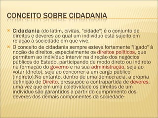 Cidadania  (do latim,  civitas , "cidade") é o conjunto de direitos e deveres ao qual um indivíduo está sujeito em relação à sociedade em que vive. O conceito de cidadania sempre esteve fortemente "ligado" à noção de direitos, especialmente os  direitos políticos , que permitem ao indivíduo intervir na direção dos negócios públicos do Estado, participando de modo direto ou indireto na formação do  governo  e na sua  administração , seja ao votar (direto), seja ao concorrer a um cargo público (indireto).No entanto, dentro de uma democracia, a própria definição de  Direito , pressupõe a contrapartida de  deveres , uma vez que em uma coletividade os direitos de um indivíduo são garantidos a partir do cumprimento dos deveres dos demais componentes da sociedade . 