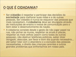 Ser  cidadão  é respeitar e participar das decisões da  sociedade  para melhorar suas vidas e a de outras pessoas. Ser cidadão é nunca se esquecer das pessoas que mais necessitam. A  cidadania  deve ser divulgada através de instituições de ensino e meios de comunicação para o bem estar e desenvolvimento da nação. A cidadania consiste desde o gesto de não jogar papel na rua, não pichar os muros, respeitar os sinais e placas, respeitar os mais velhos (assim como todas às outras pessoas), não destruir telefones públicos, saber dizer obrigado, desculpe, por favor e bom dia quando necessário... até saber lidar com o abandono e a exclusão das pessoas necessitadas, o direito das crianças carentes e outros grandes problemas que enfrentamos em nosso país. 