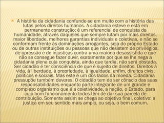 A história da cidadania confunde-se em muito com a história das lutas pelos direitos humanos. A cidadania esteve e está em permanente construção; é um referencial de conquista da humanidade, através daqueles que sempre lutam por mais direitos, maior liberdade, melhores garantias individuais e coletivas, e não se conformam frente às dominações arrogantes, seja do próprio Estado ou de outras instituições ou pessoas que não desistem de privilégios, de opressão e de injustiças contra uma maioria desassistida e que não se consegue fazer ouvir, exatamente por que se lhe nega a cidadania plena cuja conquista, ainda que tardia, não será obstada. Ser cidadão é ter consciência de que é sujeito de direitos. Direitos à vida, à liberdade, à propriedade, à igualdade, enfim, direitos civis, políticos e sociais. Mas este é um dos lados da moeda. Cidadania pressupõe também deveres. O cidadão tem de ser cônscio das suas responsabilidades enquanto parte integrante de um grande e complexo organismo que é a coletividade, a nação, o Estado, para cujo bom funcionamento todos têm de dar sua parcela de contribuição. Somente assim se chega ao objetivo final, coletivo: a justiça em seu sentido mais amplo, ou seja, o bem comum. 