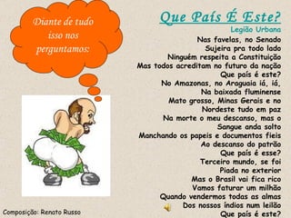 Que País É Este? Legião Urbana Nas favelas, no Senado Sujeira pra todo lado Ninguém respeita a Constituição Mas todos acreditam no futuro da nação Que país é este? No Amazonas, no Araguaia iá, iá, Na baixada fluminense Mato grosso, Minas Gerais e no Nordeste tudo em paz Na morte o meu descanso, mas o Sangue anda solto Manchando os papeis e documentos fieis Ao descanso do patrão Que país é esse? Terceiro mundo, se foi Piada no exterior Mas o Brasil vai fica rico Vamos faturar um milhão Quando vendermos todas as almas Dos nossos índios num leilão Que país é este? Composição: Renato Russo Diante de tudo isso nos perguntamos: 
