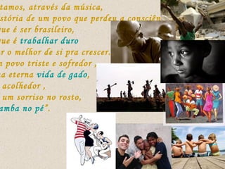 Contamos, através da música,  a história de um povo que perdeu a consciência  do que é ser brasileiro,  do que é  trabalhar duro  e dar o melhor de si pra crescer...  é um povo triste e sofredor , numa eterna  vida de gado , mas acolhedor , com um sorriso no rosto,  e “ samba no pé ”. 