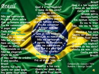 Brasil Cazuza Não me convidaram Pra esta festa pobre Que os homens armaram Pra me convencer A pagar sem ver Toda essa  droga Que já  vem malhada Antes de eu nascer... Não me ofereceram Nem um cigarro Fiquei na porta Estacionando os carros Não me elegeram Chefe de nada O meu cartão de crédito É uma navalha... Brasil! Mostra tua cara Quero ver quem paga Pra gente ficar assim Brasil! Qual é o teu negócio? O nome do teu sócio? Confia em mim... Não me convidaram Pra essa festa pobre Que os homens armaram Pra me convencer A pagar sem ver Toda essa droga Que já vem malhada Antes de eu nascer... Não me sortearam A garota do Fantástico Não me subornaram Será que é o meu fim? Ver TV a cores Na taba de um índio Programada Prá só dizer "sim, sim" Brasil! Mostra a tua cara Quero ver quem paga Pra gente ficar assim Brasil! Qual é o teu negócio? O nome do teu sócio? Confia em mim... Grande pátria Desimportante Em nenhum instante Eu vou te trair Não, não vou te trair Brasil! Mostra a tua cara Quero ver quem paga Pra gente ficar assim Brasil! Qual é o teu negócio? O nome do teu sócio? Confia em mim...(2x) Confia em mim Brasil!! Composição: Cazuza / Nilo Roméro / George Israel  