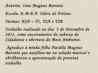 Autoria: Ione Magnus Baronio Escola: E.M.E.F. Odete de Freitas Turmas: EJA – T1, T2A e T2B Trabalho realizado no dia: 3 de Novembro de 2011, como encerramento do subeixo da Cidadania e abertura do Meio Ambiente. Agradeço à minha filha Natália Magnus Baronio que auxiliou-me na seleção musical e abrilhantou a apresentação do presente trabalho.  
