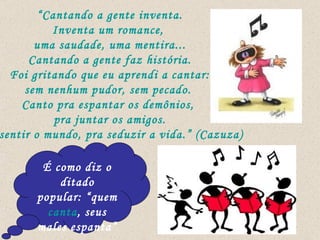 “ Cantando a gente inventa. Inventa um romance,  uma saudade, uma mentira... Cantando a gente faz história. Foi gritando que eu aprendi a cantar: sem nenhum pudor, sem pecado.  Canto pra espantar os demônios,  pra juntar os amigos. Pra sentir o mundo, pra seduzir a vida.” (Cazuza) É como diz o ditado popular: “quem  canta , seus males espanta” 