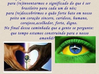 Hoje faremos uma caminhada pela música,  para (re)inventarmos o significado do que é ser brasileiro para cada um de nós; para (re)descobrirmos o quão forte bate em nosso peito um coração sincero, caridoso, humano, corajoso,acolhedor, forte, digno. No final dessa caminhada que a gente se pergunte: que tempo estamos construindo para o nosso amanhã??? 
