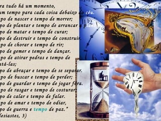 “ Para tudo há um momento,  há um tempo para cada coisa debaixo do  céu. Tempo de nascer e tempo de morrer; tempo de plantar e tempo de arrancar a p lanta. tempo de matar e tempo de curar; tempo de destruir e tempo de construir. Tempo de chorar e tempo de rir; tempo de gemer e tempo de dançar. Tempo de atirar pedras e tempo de  ajuntá-las; tempo de abraçar e tempo de se separar. Tempo de buscar e tempo de perder; tempo de guardar e tempo de jogar fora. Tempo de rasgar e tempo de costurar; tempo de calar e tempo de falar. Tempo de amar e tempo de odiar, tempo de guerra e  tempo  de paz.”  (Eclesiastes, 3) 