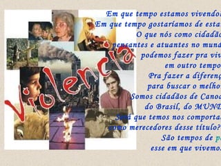 Em que tempo estamos vivendo??? Em que tempo gostaríamos de estar?? O que nós como cidadãos,  pensantes e atuantes no mundo,  podemos fazer pra viver  em outro tempo??  Pra fazer a diferença,  para buscar o melhor?? Somos cidadãos de Canoas,  do Brasil, do MUNDO. Será que temos nos comportado  como merecedores desse título???  São tempos de  paz  esse em que vivemos?? 