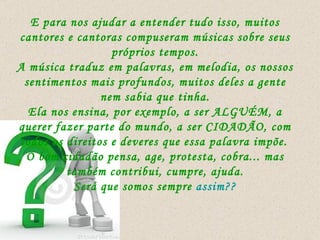 E para nos ajudar a entender tudo isso, muitos cantores e cantoras compuseram músicas sobre seus próprios tempos. A música traduz em palavras, em melodia, os nossos sentimentos mais profundos, muitos deles a gente nem sabia que tinha. Ela nos ensina, por exemplo, a ser ALGUÉM, a querer fazer parte do mundo, a ser CIDADÃO, com todos os direitos e deveres que essa palavra impõe.   O bom cidadão pensa, age, protesta, cobra... mas também contribui, cumpre, ajuda. Será que somos sempre  assim?? 