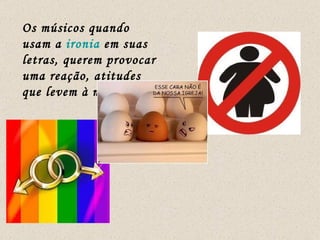 Os músicos quando usam a  ironia  em suas letras, querem provocar uma reação, atitudes que levem à mudança.  