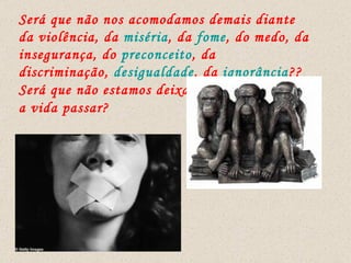 Será que não nos acomodamos demais diante da violência, da  miséria , da  fome , do medo, da insegurança, do  preconceito , da discriminação,  desigualdade , da  ignorância ?? Será que não estamos deixando  a vida passar? 