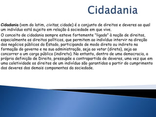 Cidadania (vem do latim, civitas, cidade) é o conjunto de direitos e deveres ao qual
um indivíduo está sujeito em relação à sociedade em que vive.
O conceito de cidadania sempre esteve fortemente "ligado" à noção de direitos,
especialmente os direitos políticos, que permitem ao indivíduo intervir na direção
dos negócios públicos do Estado, participando de modo direto ou indireto na
formação do governo e na sua administração, seja ao votar (direto), seja ao
concorrer a um cargo público (indireto). No entanto, dentro de uma democracia, a
própria definição de Direito, pressupõe a contrapartida de deveres, uma vez que em
uma coletividade os direitos de um indivíduo são garantidos a partir do cumprimento
dos deveres dos demais componentes da sociedade.
 