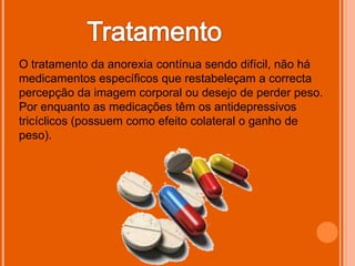 O tratamento da anorexia contínua sendo difícil, não há
medicamentos específicos que restabeleçam a correcta
percepção da imagem corporal ou desejo de perder peso.
Por enquanto as medicações têm os antidepressivos
tricíclicos (possuem como efeito colateral o ganho de
peso).
 