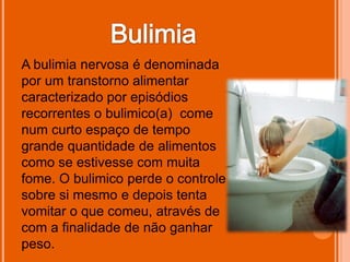 A bulimia nervosa é denominada
por um transtorno alimentar
caracterizado por episódios
recorrentes o bulimico(a) come
num curto espaço de tempo
grande quantidade de alimentos
como se estivesse com muita
fome. O bulimico perde o controle
sobre si mesmo e depois tenta
vomitar o que comeu, através de
com a finalidade de não ganhar
peso.
 