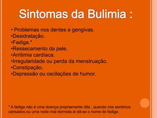 • Problemas nos dentes e gengivas.
 •Desidratação.
 •Fadiga.*
 •Ressecamento da pele.
 •Arritimia cardíaca.
 •Irregularidade ou perda da menstruação.
 •Constipação.
 •Depressão ou oscilações de humor.




* A fadiga não é uma doença propriamente dita , quando nos sentimos
cansados ou uma noite mal dormida ai dá-se o nome de fadiga .
 