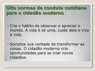Oito normas de conduta cotidiana
para o cidadão moderno

   Crie o hábito de observar e apreciar o
    mundo. A vida é só uma, cuide dela e viva
    a vida.

   Socialize sua vontade de transformar as
    coisas. O cidadão moderno cria
    oportunidades para se criar novos
    cidadãos.
 