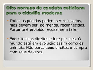 Oito normas de conduta cotidiana
para o cidadão moderno
   Todos os pedidos podem ser recusados,
    mas devem ser, ao menos, reconhecidos.
    Portanto é proibido recusar sem falar.

   Exercite seus direitos e lute por eles. O
    mundo está em evolução assim como os
    animais. Não perca seus direitos e cumpra
    com seus deveres.
 
