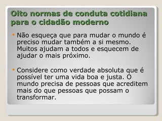 Oito normas de conduta cotidiana
para o cidadão moderno
   Não esqueça que para mudar o mundo é
    preciso mudar também a si mesmo.
    Muitos ajudam a todos e esquecem de
    ajudar o mais próximo.

   Considere como verdade absoluta que é
    possível ter uma vida boa e justa. O
    mundo precisa de pessoas que acreditem
    mais do que pessoas que possam o
    transformar.
 