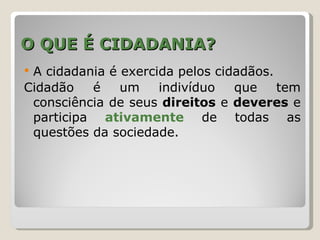 O QUE É CIDADANIA?
A cidadania é exercida pelos cidadãos.
Cidadão   é    um    indivíduo   que    tem
 consciência de seus direitos e deveres e
 participa ativamente de todas as
 questões da sociedade.
 