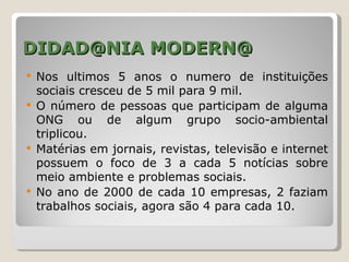 DIDAD@NIA MODERN@
   Nos ultimos 5 anos o numero de instituições
    sociais cresceu de 5 mil para 9 mil.
   O número de pessoas que participam de alguma
    ONG ou de algum grupo socio-ambiental
    triplicou.
   Matérias em jornais, revistas, televisão e internet
    possuem o foco de 3 a cada 5 notícias sobre
    meio ambiente e problemas sociais.
   No ano de 2000 de cada 10 empresas, 2 faziam
    trabalhos sociais, agora são 4 para cada 10.
 