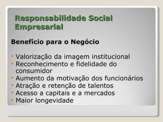 Responsabilidade Social
    Empresarial

Benefício para o Negócio

   Valorização da imagem institucional
   Reconhecimento e fidelidade do
    consumidor
   Aumento da motivação dos funcionários
   Atração e retenção de talentos
   Acesso a capitais e a mercados
   Maior longevidade
 