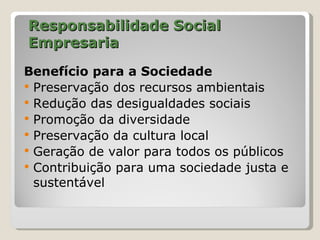 Responsabilidade Social
Empresaria
Benefício para a Sociedade
 Preservação dos recursos ambientais
 Redução das desigualdades sociais
 Promoção da diversidade
 Preservação da cultura local
 Geração de valor para todos os públicos
 Contribuição para uma sociedade justa e
  sustentável
 
