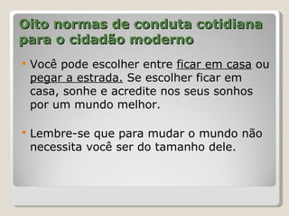 Oito normas de conduta cotidiana
para o cidadão moderno
   Você pode escolher entre ficar em casa ou
    pegar a estrada. Se escolher ficar em
    casa, sonhe e acredite nos seus sonhos
    por um mundo melhor.

   Lembre-se que para mudar o mundo não
    necessita você ser do tamanho dele.
 