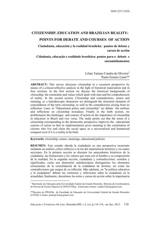 ISSN 2237-258X




    CITIZENSHIP, EDUCATION AND BRAZILIAN REALITY:
        POINTS FOR DEBATE AND COURSES OF ACTION
       Ciudadanía, educación y la realidad brasileña: puntos de debate y
                                                        cursos de acción
      Cidadania, educação e realidade brasileira: pontos para o debate e
                                                       encaminhamentos


                                                   Lilian Tatiane Candia de Oliveira
                                                                Paulo Gomes Lima**

ABSTRACT: This survey discusses citizenship in a recurrent perspective by
means of a critical-reflective analysis in the light of historical materialism and in
four sections. In the first section we discuss the historical backgrounds of
citizenship, the constraints and values which dealt with man and his comprehension
of reality. In the second section, Citizenship and contradictions: senses and
meaning, as a kaleidoscopic dimension we distinguish the structural elements of
consolidation of the term citizenship, as well as the contradictions arising from its
reflection. Later, in “Educational policy and citizenship” we debate the outlines
and reflections on citizenship nowadays. Finally in the forth section, we
problematize the challenges and courses of action on the importance of citizenship
in education in Brazil and vice versa. The study points out that the sense of a
citizenship corresponding to the democratic perspective improves the educational
courses of action so that its implementation gives meaning to the constitution of
citizens who live and claim the social space as a universalized and humanized
conquest even if it is a reality to be built.

Keywords: citizenship, senses, meanings, educational policies.

RESUMEN: Este estudio aborda la ciudadanía en una perspectiva recurrente
mediante un análisis crítico reflexivo a la luz del materialismo histórico y en cuatro
secciones. En la primera sección se discuten los antecedentes históricos de la
ciudadanía, las limitaciones y los valores que trata con el hombre y su comprensión
de la realidad. En la segunda sección, ciudadanía y contradicciones: sentidos y
significados, como una dimensión caleidoscópica distinguimos los elementos
estructurales de la consolidación de la ciudadanía de término, así como las
contradicciones que surgen de su reflexión. Más adelante, en "la política educativa
y la ciudadanía" debatir los contornos y reflexiones sobre la ciudadanía en la
actualidad, finalmente, discutimos los retos y cursos de acción sobre la importancia


 Mestranda em Educação pela Universidade Federal da Grande Dourados. Bolsista da Coordenadoria
de Pessoal de Ensino Superior [CAPES/CNPq]. Email para contato: candia.lilian@gmail.com.

**Docente do PPGEDu da Faculdade de Educação da Universidade Federal da Grande Dourados
[UFGD]. Contato: paulogl.lima@gmail.com.


Educação e Fronteiras On-Line, Dourados/MS, v.2, n.6, p.116-134, set./dez. 2012.        116
 