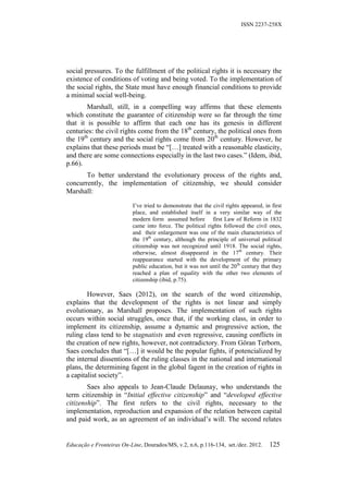 ISSN 2237-258X




social pressures. To the fulfillment of the political rights it is necessary the
existence of conditions of voting and being voted. To the implementation of
the social rights, the State must have enough financial conditions to provide
a minimal social well-being.
        Marshall, still, in a compelling way affirms that these elements
which constitute the guarantee of citizenship were so far through the time
that it is possible to affirm that each one has its genesis in different
centuries: the civil rights come from the 18th century, the political ones from
the 19th century and the social rights come from 20th century. However, he
explains that these periods must be “[…] treated with a reasonable elasticity,
and there are some connections especially in the last two cases.” (Idem, ibid,
p.66).
       To better understand the evolutionary process of the rights and,
concurrently, the implementation of citizenship, we should consider
Marshall:

                           I’ve tried to demonstrate that the civil rights appeared, in first
                           place, and established itself in a very similar way of the
                           modern form assumed before first Law of Reform in 1832
                           came into force. The political rights followed the civil ones,
                           and their enlargement was one of the main characteristics of
                           the 19th century, although the principle of universal political
                           citizenship was not recognized until 1918. The social rights,
                           otherwise, almost disappeared in the 17th century. Their
                           reappearance started with the development of the primary
                           public education, but it was not until the 20 th century that they
                           reached a plan of equality with the other two elements of
                           citizenship (ibid, p.75).

        However, Saes (2012), on the search of the word citizenship,
explains that the development of the rights is not linear and simply
evolutionary, as Marshall proposes. The implementation of such rights
occurs within social struggles, once that, if the working class, in order to
implement its citizenship, assume a dynamic and progressive action, the
ruling class tend to be stagnatists and even regressive, causing conflicts in
the creation of new rights, however, not contradictory. From Göran Terborn,
Saes concludes that “[…] it would be the popular fights, if potencialized by
the internal dissentions of the ruling classes in the national and international
plans, the determining fagent in the global fagent in the creation of rights in
a capitalist society”.
        Saes also appeals to Jean-Claude Delaunay, who understands the
term citizenship in “Initial effective citizenship” and “developed effective
citizenship”. The first refers to the civil rights, necessary to the
implementation, reproduction and expansion of the relation between capital
and paid work, as an agreement of an individual’s will. The second relates


Educação e Fronteiras On-Line, Dourados/MS, v.2, n.6, p.116-134, set./dez. 2012.       125
 