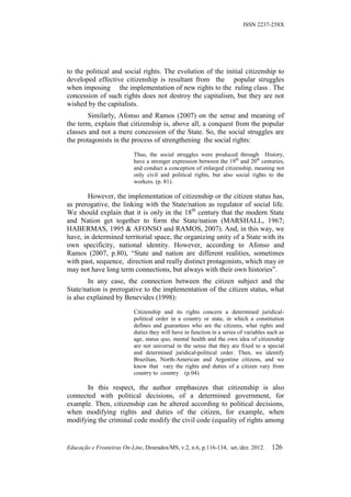 ISSN 2237-258X




to the political and social rights. The evolution of the initial citizenship to
developed effective citizenship is resultant from the popular struggles
when imposing the implementation of new rights to the ruling class . The
concession of such rights does not destroy the capitalism, but they are not
wished by the capitalists.
        Similarly, Afonso and Ramos (2007) on the sense and meaning of
the term, explain that citizenship is, above all, a conquest from the popular
classes and not a mere concession of the State. So, the social struggles are
the protagonists in the process of strengthening the social rights:

                           Thus, the social struggles were produced through History,
                           have a stronger expression between the 19th and 20th centuries,
                           and conduct a conception of enlarged citizenship, meaning not
                           only civil and political rights, but also social rights to the
                           workers. (p. 81).

        However, the implementation of citizenship or the citizen status has,
as prerogative, the linking with the State/nation as regulator of social life.
We should explain that it is only in the 18th century that the modern State
and Nation get together to form the State/nation (MARSHALL, 1967;
HABERMAS, 1995 & AFONSO and RAMOS, 2007). And, in this way, we
have, in determined territorial space, the organizing unity of a State with its
own specificity, national identity. However, according to Afonso and
Ramos (2007, p.80), “State and nation are different realities, sometimes
with past, sequence, direction and really distinct protagonists, which may or
may not have long term connections, but always with their own histories”.
        In any case, the connection between the citizen subject and the
State/nation is prerogative to the implementation of the citizen status, what
is also explained by Benevides (1998):

                           Citizenship and its rights concern a determined juridical-
                           political order in a country or state, in which a constitution
                           defines and guarantees who are the citizens, what rights and
                           duties they will have in function in a series of variables such as
                           age, status quo, mental health and the own idea of citizenship
                           are not universal in the sense that they are fixed to a special
                           and determined juridical-political order. Then, we identify
                           Brazilian, North-American and Argentine citizens, and we
                           know that vary the rights and duties of a citizen vary from
                           country to country (p.04).

      In this respect, the author emphasizes that citizenship is also
connected with political decisions, of a determined government, for
example. Then, citizenship can be altered according to political decisions,
when modifying rights and duties of the citizen, for example, when
modifying the criminal code modify the civil code (equality of rights among


Educação e Fronteiras On-Line, Dourados/MS, v.2, n.6, p.116-134, set./dez. 2012.       126
 