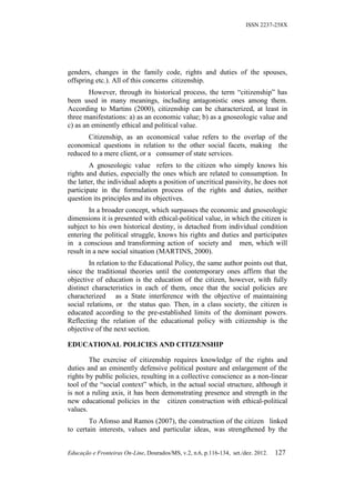 ISSN 2237-258X




genders, changes in the family code, rights and duties of the spouses,
offspring etc.). All of this concerns citizenship.
        However, through its historical process, the term “citizenship” has
been used in many meanings, including antagonistic ones among them.
According to Martins (2000), citizenship can be characterized, at least in
three manifestations: a) as an economic value; b) as a gnoseologic value and
c) as an eminently ethical and political value.
       Citizenship, as an economical value refers to the overlap of the
economical questions in relation to the other social facets, making the
reduced to a mere client, or a consumer of state services.
        A gnoseologic value refers to the citizen who simply knows his
rights and duties, especially the ones which are related to consumption. In
the latter, the individual adopts a position of uncritical passivity, he does not
participate in the formulation process of the rights and duties, neither
question its principles and its objectives.
        In a broader concept, which surpasses the economic and gnoseologic
dimensions it is presented with ethical-political value, in which the citizen is
subject to his own historical destiny, is detached from individual condition
entering the political struggle, knows his rights and duties and participates
in a conscious and transforming action of society and men, which will
result in a new social situation (MARTINS, 2000).
        In relation to the Educational Policy, the same author points out that,
since the traditional theories until the contemporary ones affirm that the
objective of education is the education of the citizen, however, with fully
distinct characteristics in each of them, once that the social policies are
characterized as a State interference with the objective of maintaining
social relations, or the status quo. Then, in a class society, the citizen is
educated according to the pre-established limits of the dominant powers.
Reflecting the relation of the educational policy with citizenship is the
objective of the next section.

EDUCATIONAL POLICIES AND CITIZENSHIP

        The exercise of citizenship requires knowledge of the rights and
duties and an eminently defensive political posture and enlargement of the
rights by public policies, resulting in a collective conscience as a non-linear
tool of the “social context” which, in the actual social structure, although it
is not a ruling axis, it has been demonstrating presence and strength in the
new educational policies in the citizen construction with ethical-political
values.
        To Afonso and Ramos (2007), the construction of the citizen linked
to certain interests, values and particular ideas, was strengthened by the


Educação e Fronteiras On-Line, Dourados/MS, v.2, n.6, p.116-134, set./dez. 2012.   127
 